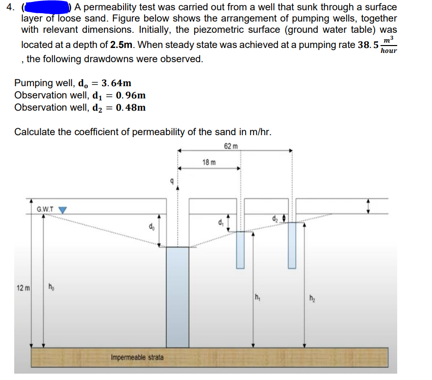 A permeability test was carried out from a well that sunk through a surface
layer of loose sand. Figure below shows the arrangement of pumping wells, together
with relevant dimensions. Initially, the piezometric surface (ground water table) was
m3
4.
located at a depth of 2.5m. When steady state was achieved at a pumping rate 38.5-
hour
the following drawdowns were observed.
Pumping well, d, = 3. 64m
Observation well, d, = 0.96m
Observation well, d2 = 0.48m
%3D
Calculate the coefficient of permeability of the sand in m/hr.
62 m
18 m
G.W.T
d,
do
12 m
h,
Impermeable strata
