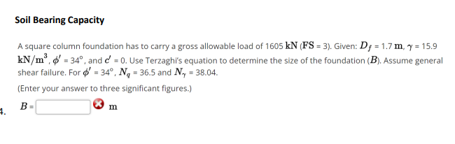 Soil Bearing Capacity
A square column foundation has to carry a gross allowable load of 1605 kN (FS = 3). Given: D; = 1.7 m, y = 15.9
kN/m°, o = 34°, and d' = 0. Use Terzaghi's equation to determine the size of the foundation (B). Assume general
shear failure. For ø' = 34°, Ng = 36.5 and N, = 38.04.
(Enter your answer to three significant figures.)
B
m
4.
