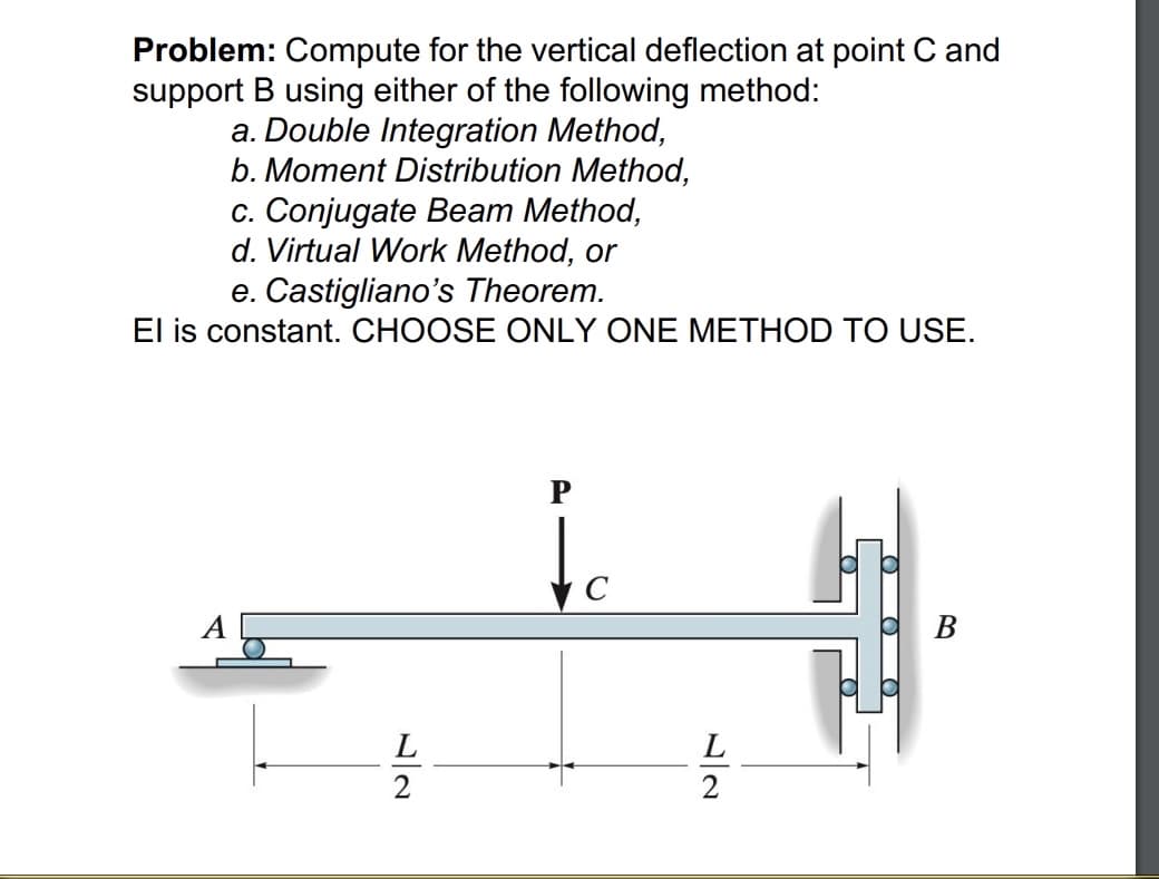 Problem: Compute for the vertical deflection at point C and
support B using either of the following method:
a. Double Integration Method,
b. Moment Distribution Method,
c. Conjugate Beam Method,
d. Virtual Work Method, or
e. Castigliano's Theorem.
El is constant. CHOOSE ONLY ONE METHOD TO USE.
C
В
L
L
2
2
