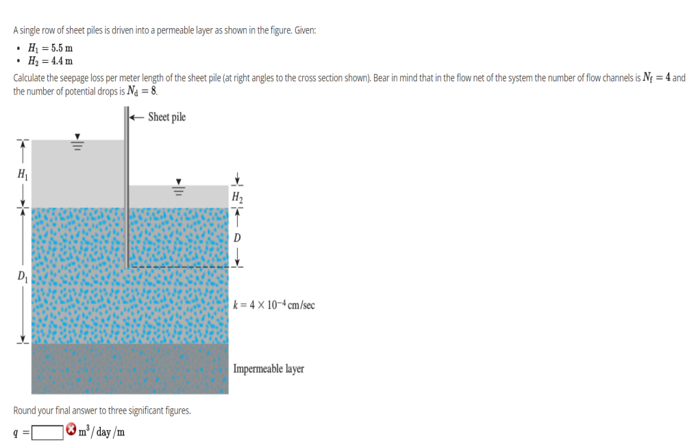 A single row of sheet piles is driven into a permeable layer as shown in the figure. Given:
• H = 5.5 m
• H2 = 4.4 m
Calculate the seepage loss per meter length of the sheet pile (at right angles to the cross section shown). Bear in mind that in the flow net of the system the number of flow channels is Nf = 4 and
the number of potential drops is Na = 8.
+ Sheet pile
D
k = 4 × 10-4 cm/sec
Impermeable layer
Round your final answer to three significant figures.
m³ / day /m
