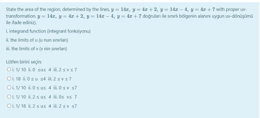 State the area of the region, determined by the lines, y = 14x, y = 4x + 2, y = 14x – 4, y = 4r + 7 with proper uv-
transformation. y = 14x, y = 4x + 2, y = 14x – 4, y = 4x +7 doğruları ile sınırlı bölgenin alanını uygun uv-dönüşümü
ile ifade ediniz).
i. integrand function (integrant fonksiyonu)
ii. the limits of u (u nun sınırlan)
i the limits of v (v nin sınırları)
Lütfen birini seçin:
Oi. 1/ 10 ii. 0 sus 4 i. 2 svs7
Oi. 18 ii. 0 su s4 i. 2 < vs7
Oi. 1/ 10 ii. 0 s us 4 i. 0 sv s7
Oi. 1/ 10 ii. 2 < us 4 ii. Os vs 7
Oi. 1/ 18 ii. 2 s us 4 i. 2 s v s7
