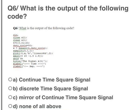 Q6/ What is the output of the following
code?
Q6/ What is the output of the following code?
cle,
close all;
slear all;
t-0:0.01:20;
duty cycle-50:
* - square (t, duty eycle) :
subplot (3, 1,1);
plot (-t, x, 'b', '1inewidth', 2):
axis(10 20-1.5 1.5)):
gEád on
tAtiet'The Signal x(t) '):
xiabsil'<--- Time --->')
Xkabel ('<-- Amp. --->'}
Oa) Continue Time Square Signal
Ob) discrete Time Square Signal
Oc) mirror of Continue Time Square Signal
Od) none of all above
