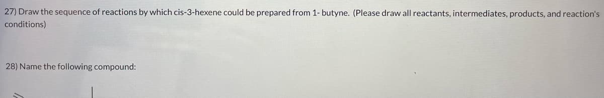 27) Draw the sequence of reactions by which cis-3-hexene could be prepared from 1- butyne. (Please draw all reactants, intermediates, products, and reaction's
conditions)
28) Name the following compound: