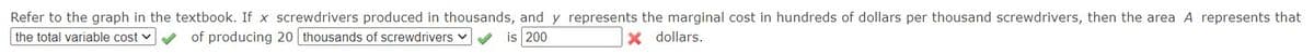 Refer to the graph in the textbook. If x screwdrivers produced in thousands, and y represents the marginal cost in hundreds of dollars per thousand screwdrivers, then the area A represents that
the total variable cost
of producing 20 thousands of screwdrivers v
is 200
dollars.
