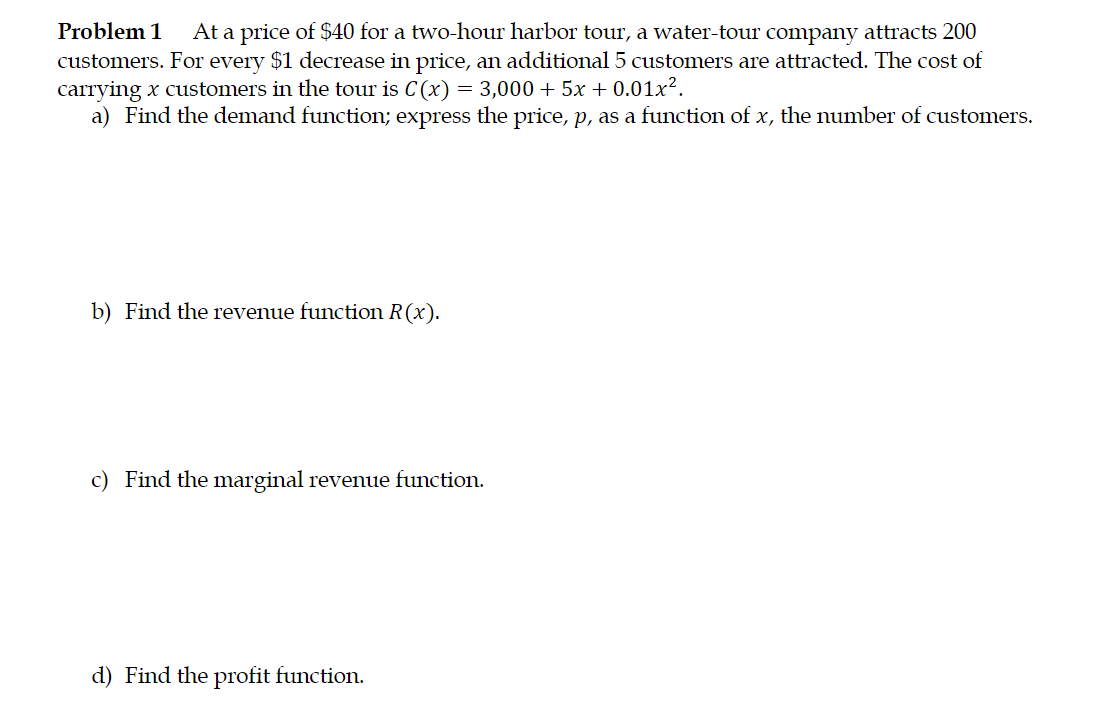 Problem 1
At a price of $40 for a two-hour harbor tour, a water-tour company attracts 200
customers. For every $1 decrease in price, an additional 5 customers are attracted. The cost of
carrying x customers in the tour is C(x) = 3,000 + 5x + 0.01x².
a) Find the demand function; express the price, p, as a function of x, the number of customers.
b) Find the revenue function R(x).
c) Find the marginal revenue function.
d) Find the profit function.
