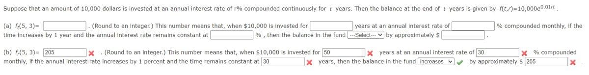 Suppose that an amount of 10,000 dollars is invested at an annual interest rate of r% compounded continuously for t years. Then the balance at the end of t years is given by f(t,r)=10,000e0.01rt.
(a) f:(5, 3)=
(Round to an integer.) This number means that, when $10,000 is invested for
years at an annual interest rate of
% compounded monthly, if the
time increases by 1 year and the annual interest rate remains constant at
% , then the balance in the fund --Select--- v by approximately $
(b) f,(5, 3)= 205
monthly, if the annual interest rate increases by 1 percent and the time remains constant at 30
(Round to an integer.) This number means that, when $10,000 is invested for 50
X years at an annual interest rate of 30
X % compounded
x years, then the balance in the fund increases v
by approximately $ 205
