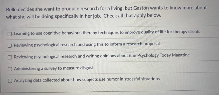 Belle decides she want to produce research for a living, but Gaston wants to know more about
what she will be doing specifically in her job. Check all that apply below.
O Learning to use cognitive behavioral therapy techniques to improve quality of life for therapy clients
Reviewing psychological research and using this to inform a research proposal
O Reviewing psychological research and writing opinions about it in Psychology Today Magazine
O Administering a survey to measure disgust
O Analyzing data collected about how subjects use humor in stressful situations
