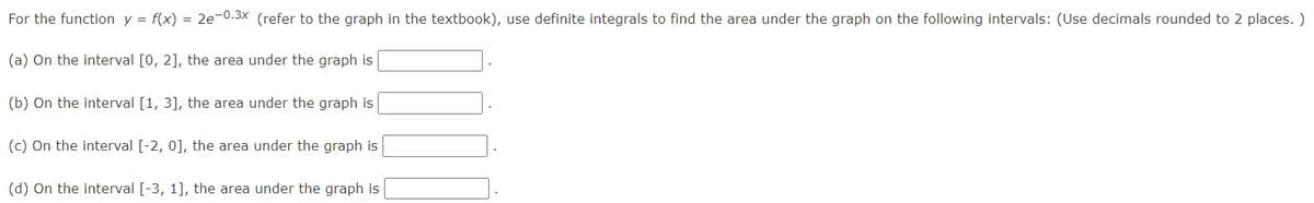 For the function y = f(x) = 2e-0.3x (refer to the graph in the textbook), use definite integrals to find the area under the graph on the following intervals: (Use decimals rounded to 2 places. )
(a) On the interval [0, 2], the area under the graph is
(b) On the interval [1, 3], the area under the graph is
(c) On the interval [-2, 0], the area under the graph is
(d) On the interval [-3, 1], the area under the graph is
