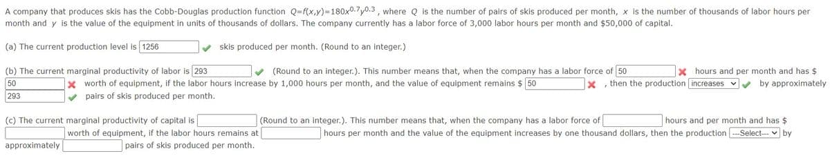 A company that produces skis has the Cobb-Douglas production function Q=f(x,y)=180x0.7y0.3 , where Q is the number of pairs of skis produced per month, x is the number of thousands of labor hours per
month and y is the value of the equipment in units of thousands of dollars. The company currently has a labor force of 3,000 labor hours per month and $50,000 of capital.
(a) The current production level is 1256
skis produced per month. (Round to an integer.)
(b) The current marginal productivity of labor is 293
50
(Round to an integer.). This number means that, when the company has a labor force of 50
X hours and per month and has $
by approximately
X worth of equipment, if the labor hours increase by 1,000 hours per month, and the value of equipment remains $ 50
then the production increases
293
V pairs of skis produced per month.
(c) The current marginal productivity of capital is
(Round to an integer.). This number means that, when the company has a labor force of
hours and per month and has $
worth of equipment, if the labor hours remains at
hours per month and the value of the equipment increases by one thousand dollars, then the production ---Select--- v by
approximately
pairs of skis produced per month.
