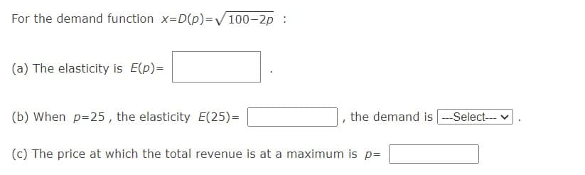 For the demand function x=D(p)=V100-2p :
(a) The elasticity is E(p)=
(b) When p=25 , the elasticity E(25)=
the demand is ---Select-- v
(c) The price at which the total revenue is at a maximum is p=
