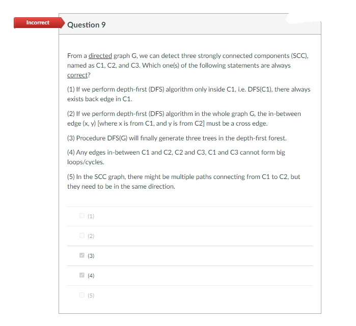 Incorrect
Question 9
From a directed graph G, we can detect three strongly connected components (SCC),
named as C1, C2, and C3. Which one(s) of the following statements are always
correct?
(1) If we perform depth-first (DFS) algorithm only inside C1, i.e. DFS(C1), there always
exists back edge in C1.
(2) If we perform depth-first (DFS) algorithm in the whole graph G, the in-between
edge (x, y) [where x is from C1, and y is from C2] must be a cross edge.
(3) Procedure DFS(G) will finally generate three trees in the depth-first forest.
(4) Any edges in-between C1 and C2, C2 and C3, C1 and C3 cannot form big
loops/cycles.
(5) In the SCC graph, there might be multiple paths connecting from C1 to C2, but
they need to be in the same direction.
O (1)
(2)
(3)
(4)
(5)
