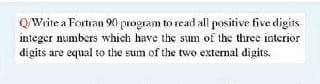 QWrite a Fortran 90 program to read all positive five digits
integer numbers which have the suum of the three interior
digits are equal to the sum of the two external digits.
