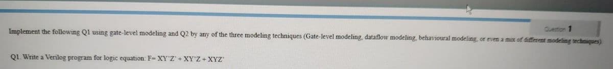 Implement the following Q1 using gate-level modeling and Q2 by any of the three modeling techniques (Gate-level modeling, dataflow modeling, behavioural modeling, or even a mix of different modeling techniques).
Question 1
Q1. Write a Verilog program for logic equation: F= XY'Z'+ XY'Z+XYZ
