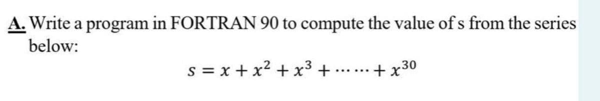 A. Write a program in FORTRAN 90 to compute the value of s from the series
below:
s = x + x2 + x3 +
+ x30
