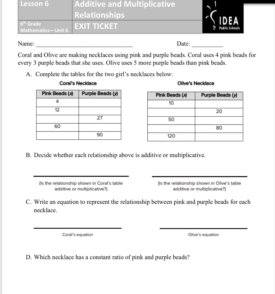 Additive and Multiplicative
Relationships
Lesson 6
SIDEA
6th Grade
EXIT TICKET
Public Schools
Mathematics-Unit 6
Name:
Date:
Coral and Olive are making necklaces using pink and purple beads. Coral uses 4 pink beads for
every 3 purple beads that she uses. Olive uses 5 more purple beads than pink beads.
A. Complete the tables for the two girl’s necklaces below:
Coral's Necklace
Olive's Necklace
Pink Beads ()
Purple Beads )
Pink Beads (
Purple Beads )
4
10
12
20
27
50
60
80
90
120
B. Decide whether each relationship above is additive or multiplicative.
(Is the relationship shown in Coral's table
additive or multiplicative?)
(Is the relationship shown in Olive's table
additive or multiplicative?)
C. Write an equation to represent the relationship between pink and purple beads for each
necklace.
Coral's equation
Olive's equation
D. Which necklace has a constant ratio of pink and purple beads?
