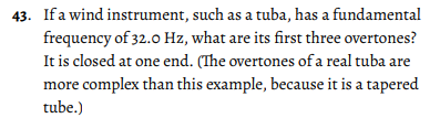 43. If a wind instrument, such as a tuba, has a fundamental
frequency of 32.0 Hz, what are its first three overtones?
It is closed at one end. (The overtones of a real tuba are
more complex than this example, because it is a tapered
tube.)
