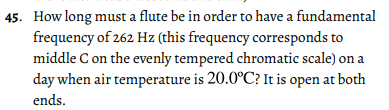 45. How long must a flute be in order to have a fundamental
frequency of 262 Hz (this frequency corresponds to
middle C on the evenly tempered chromatic scale) on a
day when air temperature is 20.0°C? It is open at both
ends.
