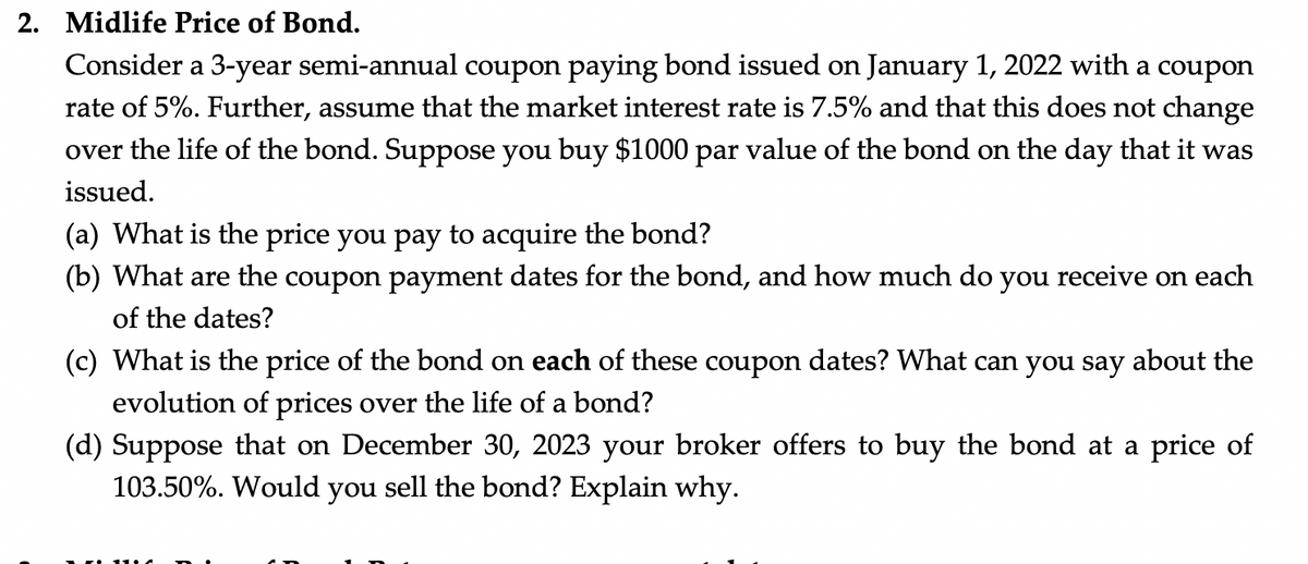 2. Midlife Price of Bond.
Consider a 3-year semi-annual coupon paying bond issued on January 1, 2022 with a coupon
rate of 5%. Further, assume that the market interest rate is 7.5% and that this does not change
over the life of the bond. Suppose you buy $1000 par value of the bond on the day that it was
issued.
(a) What is the price you pay to acquire the bond?
(b) What are the coupon payment dates for the bond, and how much do you receive on each
of the dates?
(c) What is the price of the bond on each of these coupon dates? What can you say about the
evolution of prices over the life of a bond?
(d) Suppose that on December 30, 2023 your broker offers to buy the bond at a price of
103.50%. Would you sell the bond? Explain why.