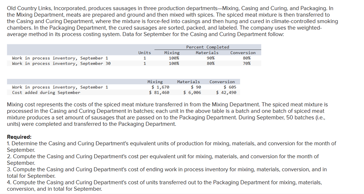 Old Country Links, Incorporated, produces sausages in three production departments-Mixing, Casing and Curing, and Packaging. In
the Mixing Department, meats are prepared and ground and then mixed with spices. The spiced meat mixture is then transferred to
the Casing and Curing Department, where the mixture is force-fed into casings and then hung and cured in climate-controlled smoking
chambers. In the Packaging Department, the cured sausages are sorted, packed, and labeled. The company uses the weighted-
average method in its process costing system. Data for September for the Casing and Curing Department follow:
Work in process inventory, September 1
Work in process inventory, September 30
Work in process inventory, September 1
Cost added during September
Units
1
1
Mixing
100%
100%
Mixing
$ 1,670
$ 81,460
Percent Completed
Materials
90%
80%
Materials
$90
$ 6,006
Conversion
80%
70%
Conversion
$ 605
$ 42,490
Mixing cost represents the costs of the spiced meat mixture transferred in from the Mixing Department. The spiced meat mixture is
processed in the Casing and Curing Department in batches; each unit in the above table is a batch and one batch of spiced meat
mixture produces a set amount of sausages that are passed on to the Packaging Department. During September, 50 batches (i.e.,
units) were completed and transferred to the Packaging Department.
Required:
1. Determine the Casing and Curing Department's equivalent units of production for mixing, materials, and conversion for the month of
September.
2. Compute the Casing and Curing Department's cost per equivalent unit for mixing, materials, and conversion for the month of
September.
3. Compute the Casing and Curing Department's cost of ending work in process inventory for mixing, materials, conversion, and in
total for September.
4. Compute the Casing and Curing Department's cost of units transferred out to the Packaging Department for mixing, materials,
conversion, and in total for September.