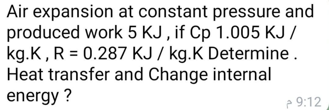 Air expansion at constant pressure and
produced work 5 KJ , if Cp 1.005 KJ /
kg.K, R = 0.287 KJ / kg.K Determine .
Heat transfer and Change internal
energy ?
%3D
e 9:12
