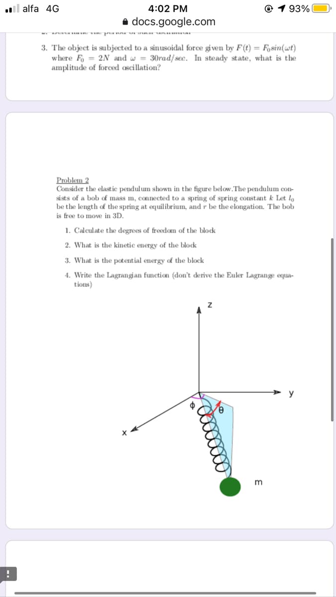 l alfa 4G
4:02 PM
© 1 93%
a docs.google.com
3. The object is subjected to a sinusoidal force given by F(t) = Fasin(wt)
where Fo = 2N and w = 30rad/sec. In steady state, what is the
amplitude of forced oscillation?
Problem 2
Consider the elast ic pendulum shown in the figure below.The pendulum con-
si sts of a bob of mass m, connected to a spring of spring constant k Let lo
be the length of the spring at equilibrium, and r be the elongation. The bob
is free to move in 3D.
1. Cal
the degrees of freedom
block
2. What is the kinetic energy of the blok
3. What is the potential energy of the block
4. Write the Lagrangian function (don't derive the Euler Lagrange equa-
tions)
y
m
