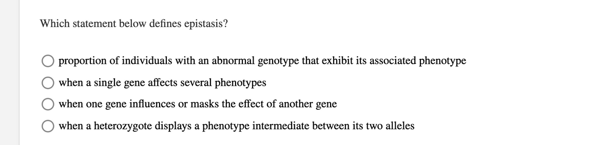 Which statement below defines epistasis?
O proportion of individuals with an abnormal genotype that exhibit its associated phenotype
when a single gene affects several phenotypes
when one gene influences or masks the effect of another
gene
when a heterozygote displays a phenotype intermediate between its two alleles
