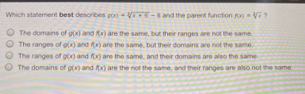 Which statement best describes goo V+ 6 -8 and the parent function fo) V ?
The domains of g(x) and f(x) are the same, but their ranges are not the same.
O The ranges of g(x) and f(x) are the same, but their domains are not the same.
The ranges of g(x) and f(x) are the same, and their domains are also the same.
The domains of g(x) and (x) are the not the same, and their ranges are also not the same.
