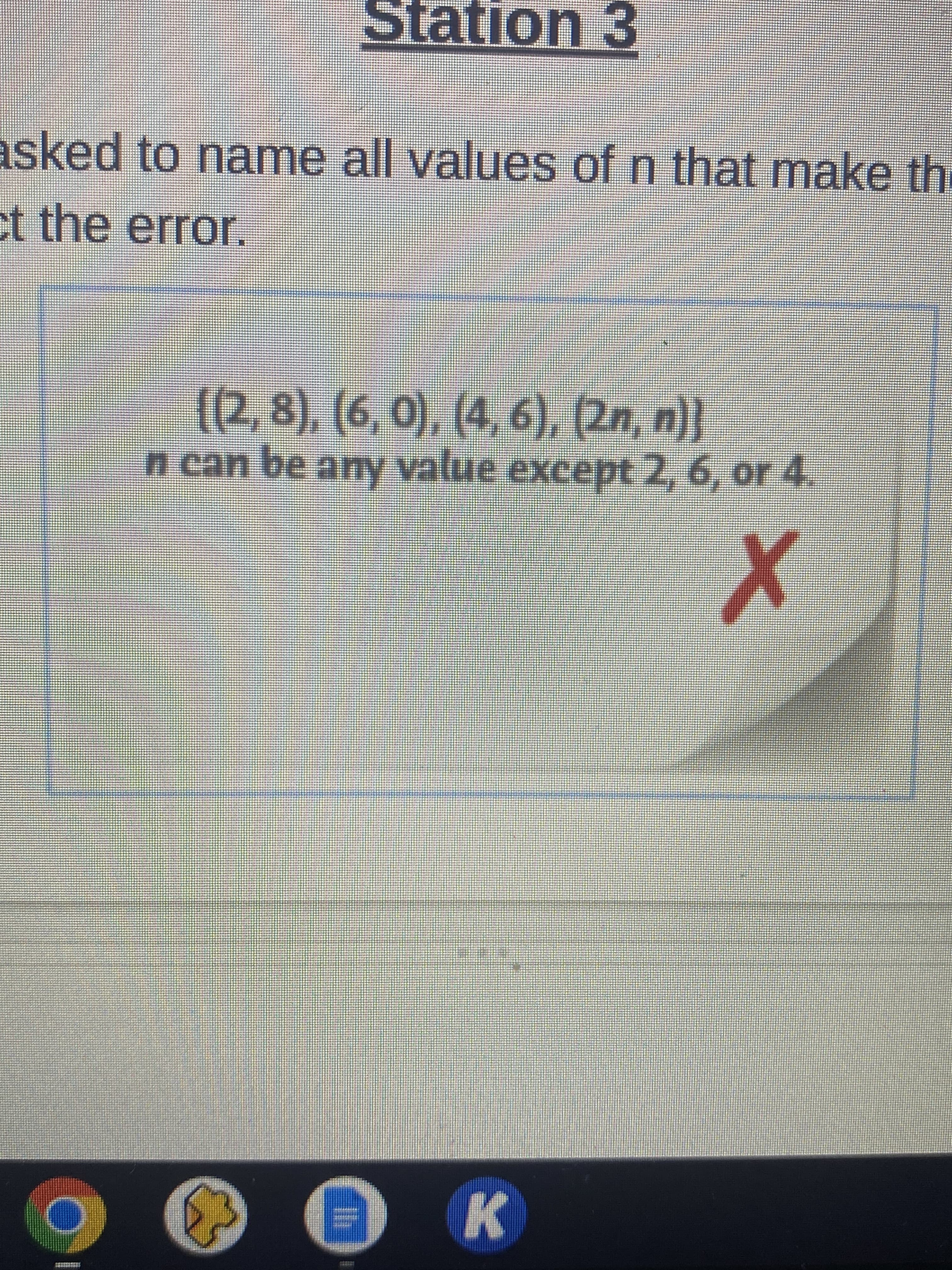 asked to name all values of n that make th
et the error.
O
26
{(2,8), (6, 0), (4, 6), (2n, n)}
Station 3
n can be any value except 2, 6, or 4.
X
+
SEM
AMNIS
K