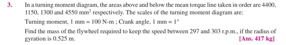3.
In a turning moment diagram, the areas above and below the mean torque line taken in order are 4400,
1150, 1300 and 4550 mm² respectively. The scales of the turning moment diagram are:
Turning moment, 1 mm = 100 N-m; Crank angle, 1 mm = 1°
Find the mass of the flywheel required to keep the speed between 297 and 303 r.p.m., if the radius of
gyration is 0.525 m.
[Ans. 417 kg]
