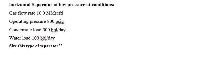horizontal Separator at low pressure at conditions:
Gas flow rate 10.0 MMscfd
Operating pressure 800 psig
Condensate load 500 bbl/day
Water load 100 bbl/day
Size this type of separator??