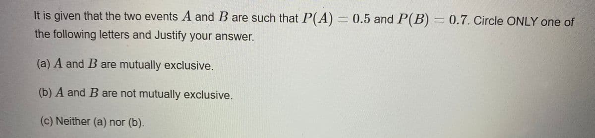 It is given that the two events A and B are such that P(A) = 0.5 and P(B) = 0.7. Circle ONLY one of
the following letters and Justify your answer.
(a) A and B are mutually exclusive.
(b) A and B are not mutually exclusive.
(c) Neither (a) nor (b).
