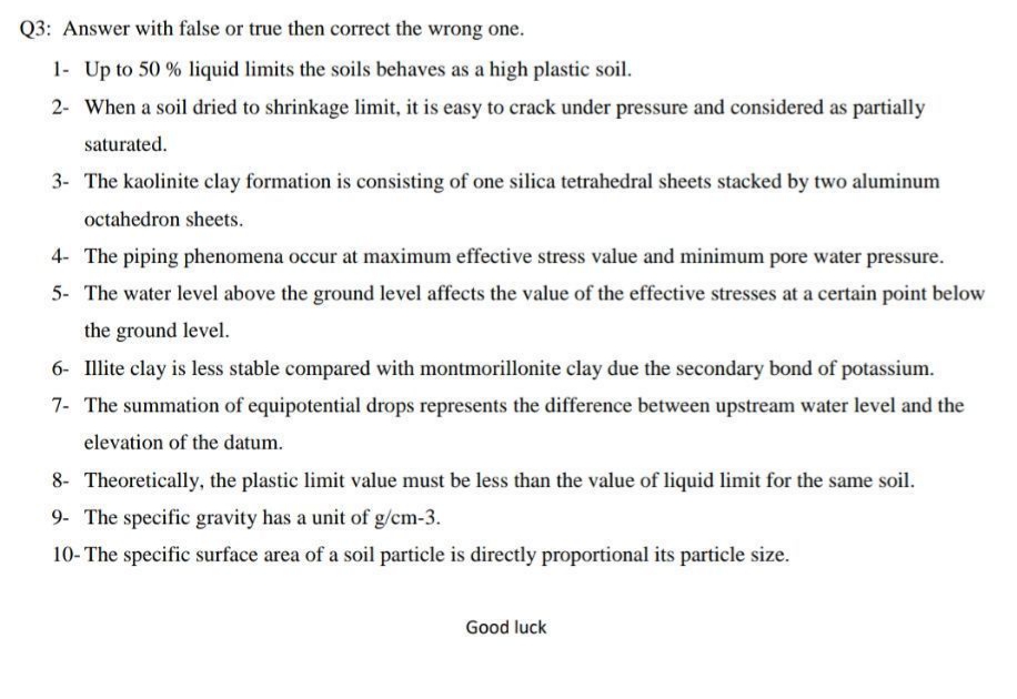 Q3: Answer with false or true then correct the wrong one.
1- Up to 50 % liquid limits the soils behaves as a high plastic soil.
2- When a soil dried to shrinkage limit, it is easy to crack under pressure and considered as partially
saturated.
3- The kaolinite clay formation is consisting of one silica tetrahedral sheets stacked by two aluminum
octahedron sheets.
4- The piping phenomena occur at maximum effective stress value and minimum pore water pressure.
5- The water level above the ground level affects the value of the effective stresses at a certain point below
the ground level.
6- Illite clay is less stable compared with montmorillonite clay due the secondary bond of potassium.
7- The summation of equipotential drops represents the difference between upstream water level and the
elevation of the datum.
8- Theoretically, the plastic limit value must be less than the value of liquid limit for the same soil.
9- The specific gravity has a unit of g/cm-3.
10- The specific surface area of a soil particle is directly proportional its particle size.
Good luck
