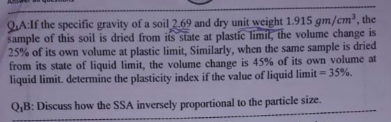 QA:If the specific gravity of a soil 2.69 and dry unit weight 1.915 gm/cm³, the
sample of this soil is dried from its state at plastic limit, the volume change is
25% of its own volume at plastic limit, Similarly, when the same sample is dried
from its state of liquid limit, the volume change is 45% of its own volume at
liquid limit. determine the plasticity index if the value of liquid limit = 35%.
Q,B: Discuss how the SSA inversely proportional to the particle size.
