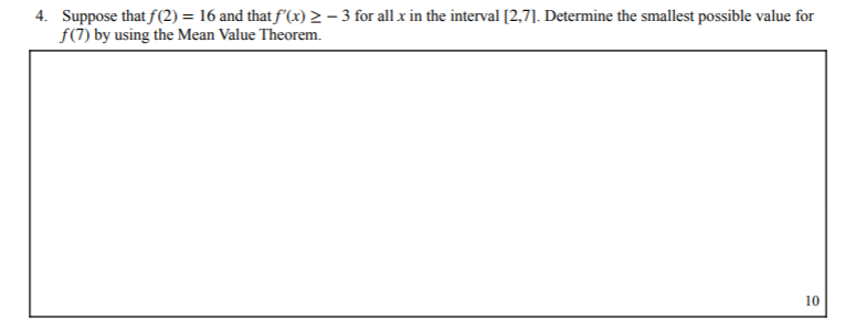 4. Suppose that f(2) = 16 and that f'(x) 2 – 3 for all x in the interval [2,7]. Determine the smallest possible value for
f(7) by using the Mean Value Theorem.
10
