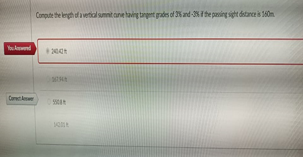 Compute the length of a vertical summit curve having tangent grades of 3% and -3% if the passing sight distance is 160m.
You Answered
240.42 ft
167.94 ft
Correct Answer
O 5508 ft
14201 t
