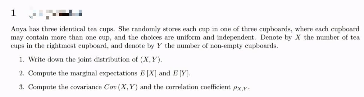1
Anya has three identical tea cups. She randomly stores each cup in one of three cupboards, where each cupboard
may contain more than one cup, and the choices are uniform and independent. Denote by X the number of tea
cups in the rightmost cupboard, and denote by Y the number of non-empty cupboards.
1. Write down the joint distribution of (X, Y).
2. Compute the marginal expectations E [X] and E [Y].
3. Compute the covariance Cov (X, Y) and the correlation coefficient px.Y .
