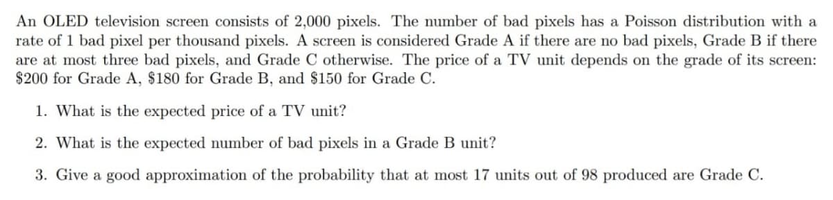 An OLED television screen consists of 2,000 pixels. The number of bad pixels has a Poisson distribution with a
rate of 1 bad pixel per thousand pixels. A screen is considered Grade A if there are no bad pixels, Grade B if there
are at most three bad pixels, and Grade C otherwise. The price of a TV unit depends on the grade of its screen:
$200 for Grade A, $180 for Grade B, and $150 for Grade C.
1. What is the expected price of a TV unit?
2. What is the expected number of bad pixels in a Grade B unit?
3. Give a good approximation of the probability that at most 17 units out of 98 produced are Grade C.
