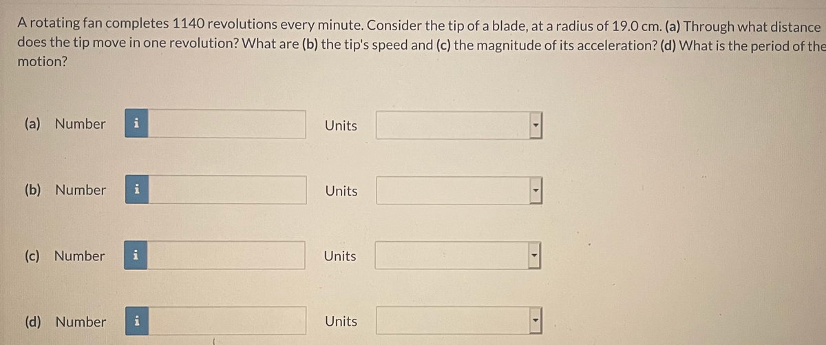 A rotating fan completes 1140 revolutions every minute. Consider the tip of a blade, at a radius of 19.0 cm. (a) Through what distance
does the tip move in one revolution? What are (b) the tip's speed and (c) the magnitude of its acceleration? (d) What is the period of the
motion?
(a) Number
i
Units
(b) Number
i
Units
(c) Number
i
Units
(d) Number
i
Units
