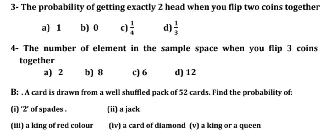 3- The probability of getting exactly 2 head when you flip two coins together
a) 1
b) 0
d)
4- The number of element in the sample space when you flip 3 coins
together
a) 2
b) 8
c) 6
d) 12
B: .A card is drawn from a well shuffled pack of 52 cards. Find the probability of:
(i) '2' of spades .
(ii) a jack
(iii) a king of red colour
(iv) a card of diamond (v) a king or a queen
