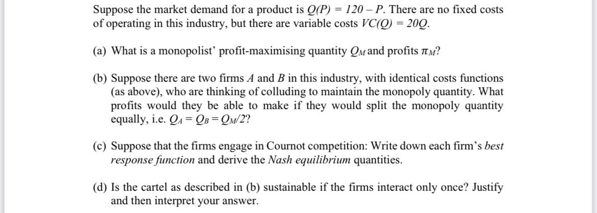 Suppose the market demand for a product is Q(P) = 120 – P. There are no fixed costs
of operating in this industry, but there are variable costs VC(Q) = 200.
(a) What is a monopolist' profit-maximising quantity QM and profits ?
(b) Suppose there are two firms A and B in this industry, with identical costs functions
(as above), who are thinking of colluding to maintain the monopoly quantity. What
profits would they be able to make if they would split the monopoly quantity
equally, i.e. QA = QB=QM/2?
(c) Suppose that the firms engage in Cournot competition: Write down each firm's best
response function and derive the Nash equilibrium quantities.
(d) Is the cartel as described in (b) sustainable if the firms interact only once? Justify
and then interpret your answer.