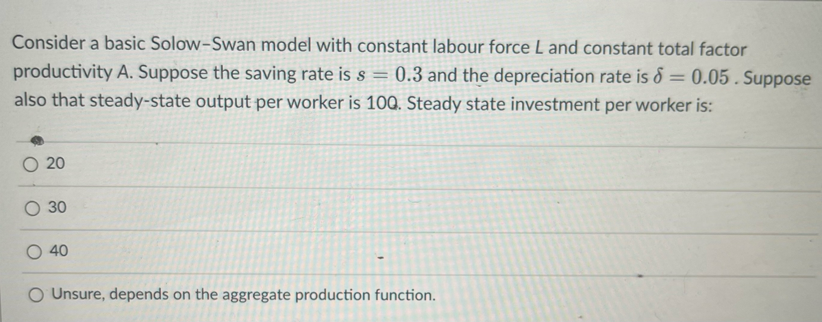 Consider a basic Solow-Swan model with constant labour force L and constant total factor
productivity A. Suppose the saving rate is s = 0.3 and the depreciation rate is 6 = 0.05. Suppose
also that steady-state output per worker is 100. Steady state investment per worker is:
O 20
O 30
O 40
O Unsure, depends on the aggregate production function.