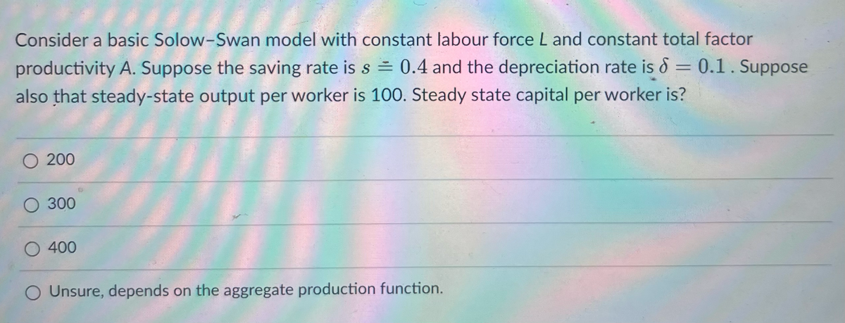 Consider a basic Solow-Swan model with constant labour force L and constant total factor
productivity A. Suppose the saving rate is s = 0.4 and the depreciation rate is = 0.1. Suppose
also that steady-state output per worker is 100. Steady state capital per worker is?
O 200
300
400
O Unsure, depends on the aggregate production function.