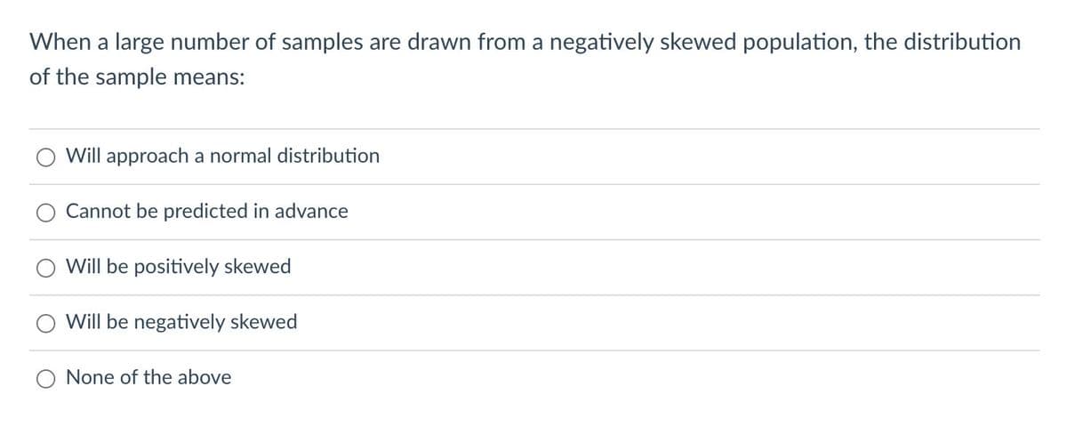 When a large number of samples are drawn from a negatively skewed population, the distribution
of the sample means:
Will approach a normal distribution
Cannot be predicted in advance
Will be positively skewed
Will be negatively skewed
None of the above