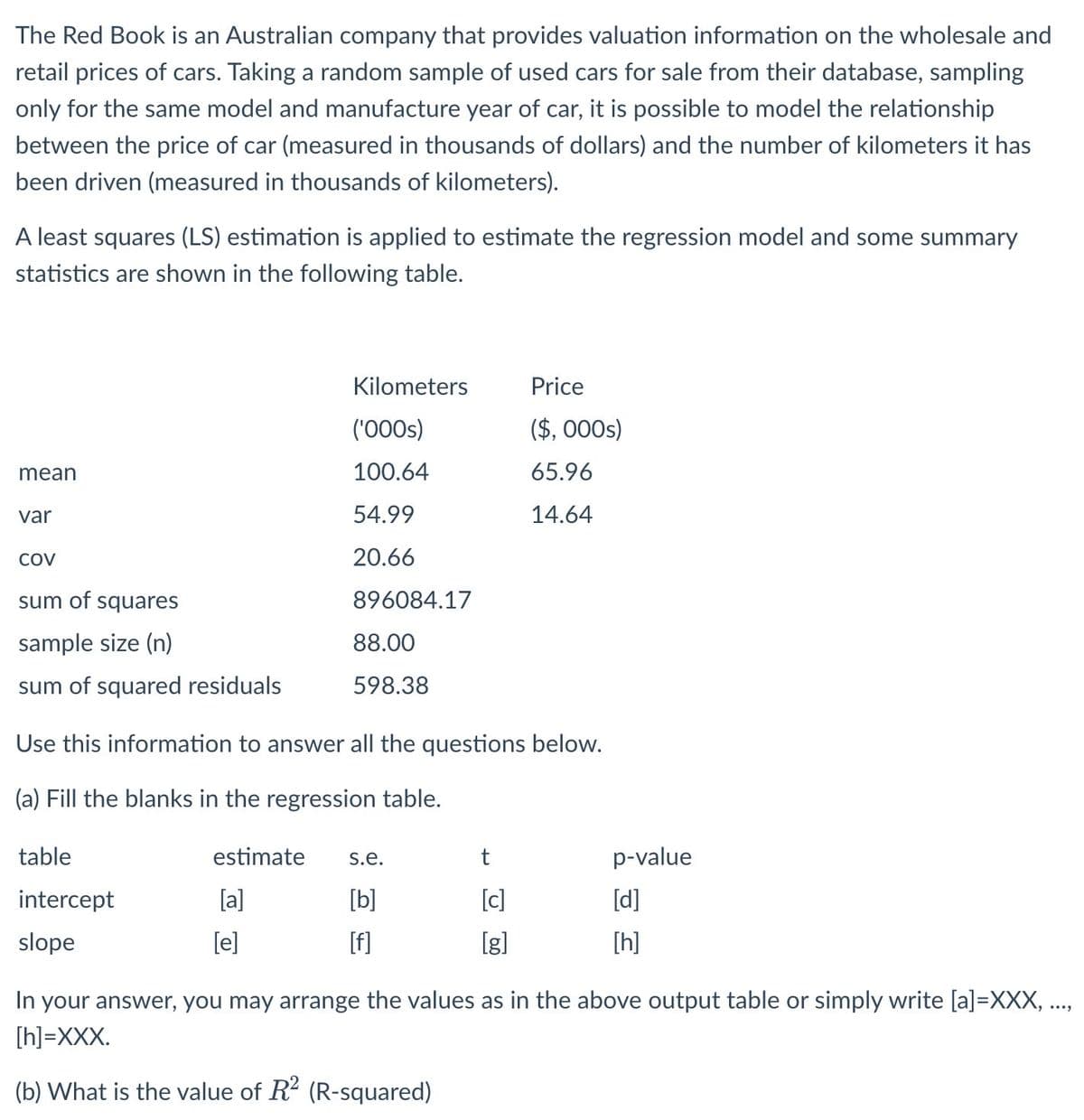 The Red Book is an Australian company that provides valuation information on the wholesale and
retail prices of cars. Taking a random sample of used cars for sale from their database, sampling
only for the same model and manufacture year of car, it is possible to model the relationship
between the price of car (measured in thousands of dollars) and the number of kilometers it has
been driven (measured in thousands of kilometers).
A least squares (LS) estimation is applied to estimate the regression model and some summary
statistics are shown in the following table.
mean
var
COV
table
intercept
slope
sum of squares
sample size (n)
sum of squared residuals
Use this information to answer all the questions below.
(a) Fill the blanks in the regression table.
estimate
[a]
Kilometers
('000s)
100.64
54.99
20.66
[e]
896084.17
88.00
598.38
s.e.
[b]
[f]
Price
($, 000s)
65.96
14.64
t
[c]
[g]
p-value
[d]
[h]
In your answer, you may arrange the values as in the above output table or simply write [a]=XXX, ...,
[h]=XXX.
(b) What is the value of R2 (R-squared)