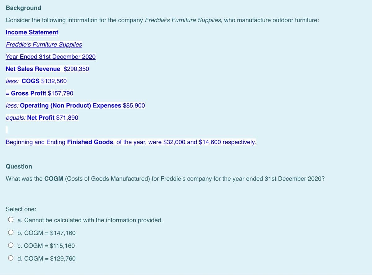 Background
Consider the following information for the company Freddie's Furniture Supplies, who manufacture outdoor furniture:
Income Statement
Freddie's Furniture Supplies
Year Ended 31st December 2020
Net Sales Revenue $290,350
less: COGS $132,560
= Gross Profit $157,790
less: Operating (Non Product) Expenses $85,900
equals: Net Profit $71,890
Beginning and Ending Finished Goods, of the year, were $32,000 and $14,600 respectively.
Question
What was the COGM (Costs of Goods Manufactured) for Freddie's company for the year ended 31st December 2020?
Select one:
a. Cannot be calculated with the information provided.
O b. COGM = $147,160
O c. COGM = $115,160
O d. COGM = $129,760
