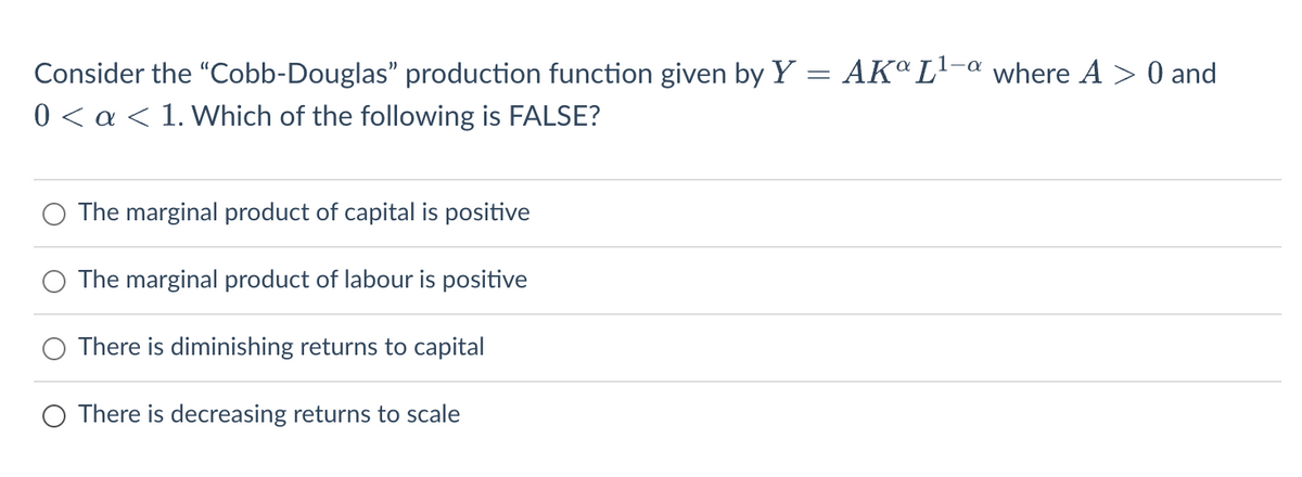 Consider the "Cobb-Douglas" production function given by Y = AKº L¹-a where A> 0 and
0 < a < 1. Which of the following is FALSE?
The marginal product of capital is positive
The marginal product of labour is positive
There is diminishing returns to capital
O There is decreasing returns to scale