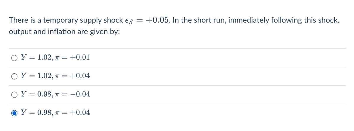 There is a temporary supply shock es
output and inflation are given by:
OY 1.02, T = +0.01
Y = 1.02, π = +0.04
Y = 0.98, π = -0.04
Y = 0.98, π =
+0.04
=
+0.05. In the short run, immediately following this shock,