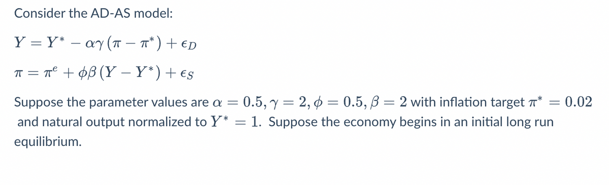 Consider the AD-AS model:
Y = Y* ay (π = π*) + ED
ㅠ
π = π² + 08 (Y-Y*) + €s
Suppose the parameter values are a
=
= 0.02
0.5, y = 2, p = 0.5, B = 2 with inflation target *
and natural output normalized to Y* = 1. Suppose the economy begins in an initial long run
equilibrium.