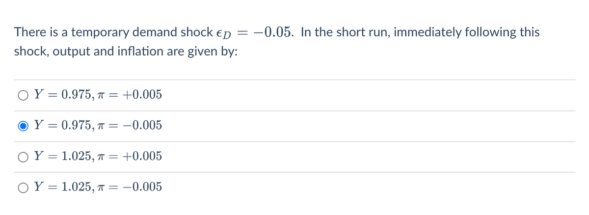 There is a temporary demand shock ED
shock, output and inflation are given by:
Y = 0.975, T = +0.005
O Y = 0.975, π = -0.005
Y = 1.025, π = +0.005
1.025, π = : -0.005
OY
=
-0.05. In the short run, immediately following this