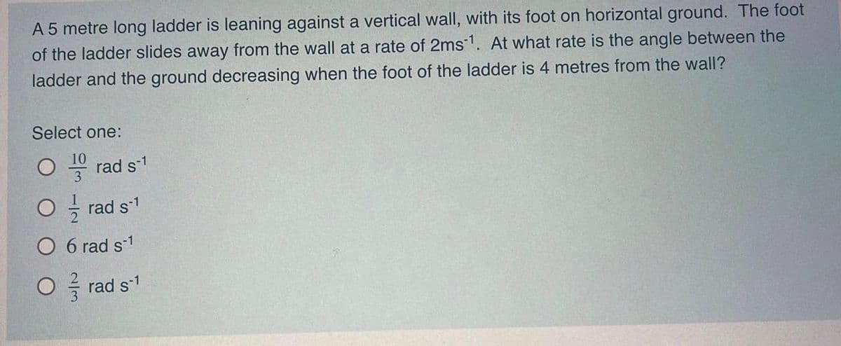 A 5 metre long ladder is leaning against a vertical wall, with its foot on horizontal ground. The foot
of the ladder slides away from the wall at a rate of 2ms1. At what rate is the angle between the
ladder and the ground decreasing when the foot of the ladder is 4 metres from the wall?
Select one:
rad s-1
O - rad s1
O 6 rad s-1
O - rad s1
